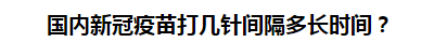 國內(nèi)新冠疫苗打幾針間隔多長時間？