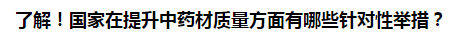 了解！國家在提升中藥材質(zhì)量方面有哪些針對性舉措？