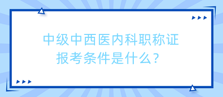 中級中西醫(yī)內(nèi)科職稱證報考條件是什么？