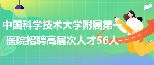 中國科學技術大學附屬第一醫(yī)院2023年第二批招聘高層次人才56人