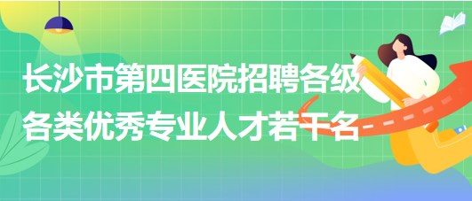 湖南省長沙市第四醫(yī)院2023年招聘各級(jí)各類優(yōu)秀專業(yè)人才若干名