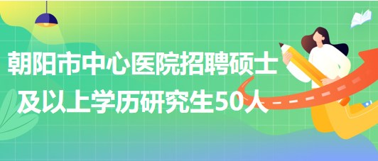 遼寧省朝陽(yáng)市中心醫(yī)院2023年招聘碩士及以上學(xué)歷研究生50人