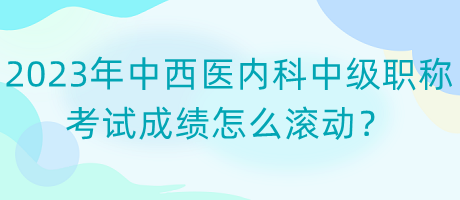 2023年中西醫(yī)內(nèi)科中級職稱考試成績怎么滾動？