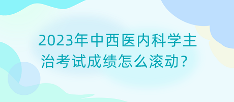 2023年中西醫(yī)內(nèi)科學(xué)主治考試成績(jī)?cè)趺礉L動(dòng)？