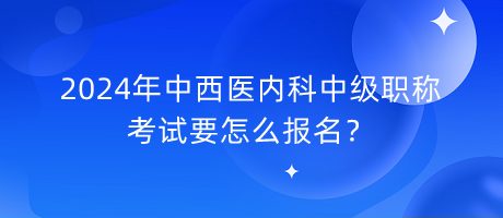 2024年中西醫(yī)內科中級職稱考試要怎么報名？