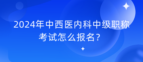 2024年中西醫(yī)內(nèi)科中級職稱考試怎么報名？