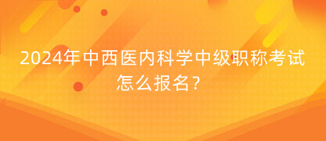 2024年中西醫(yī)內(nèi)科學中級職稱考試怎么報名？