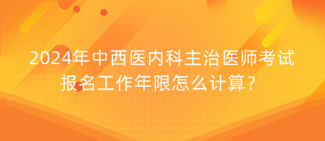 2024年中西醫(yī)內(nèi)科主治醫(yī)師考試報名工作年限怎么計算？