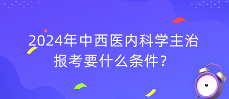 2024年中西醫(yī)內(nèi)科學(xué)主治報(bào)考要什么條件？