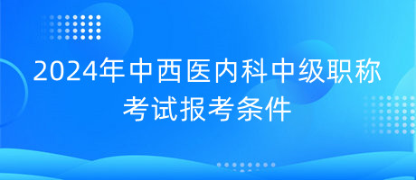 2024年中西醫(yī)內(nèi)科中級(jí)職稱考試報(bào)考條件