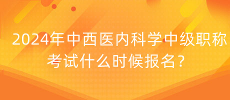 2024年中西醫(yī)內(nèi)科學中級職稱考試什么時候報名？