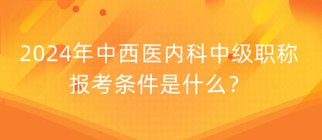 2024年中西醫(yī)內(nèi)科中級職稱報(bào)考條件是什么？