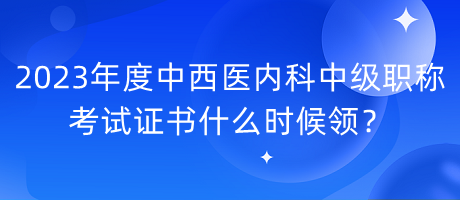 2023年度中西醫(yī)內(nèi)科中級職稱考試證書什么時候領？