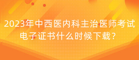 2023年中西醫(yī)內(nèi)科主治醫(yī)師考試電子證書什么時候下載？