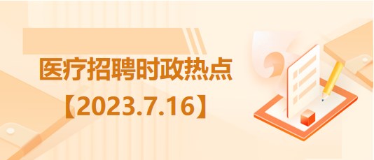 醫(yī)療衛(wèi)生招聘時(shí)事政治：2023年7月16日時(shí)政熱點(diǎn)整理