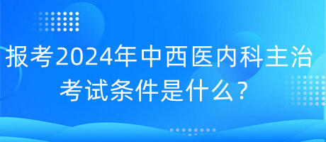 報考2024年中西醫(yī)內(nèi)科主治考試的條件是什么？