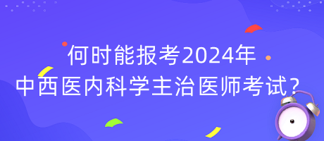 何時能報考2024年中西醫(yī)內(nèi)科學(xué)主治醫(yī)師考試？