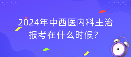 2024年中西醫(yī)內(nèi)科主治報(bào)考在什么時(shí)候？