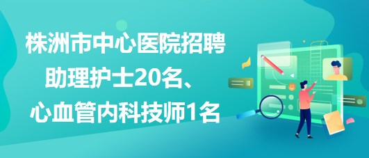 湖南省株洲市中心醫(yī)院招聘助理護(hù)士20名、心血管內(nèi)科技師1名