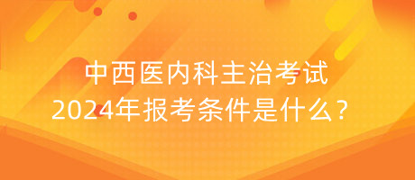 中西醫(yī)內(nèi)科主治考試2024年報考條件是什么？