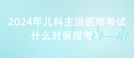 2024年兒科主治醫(yī)師考試什么時(shí)候報(bào)考？