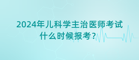 2024年兒科學(xué)主治醫(yī)師考試什么時(shí)候報(bào)考？