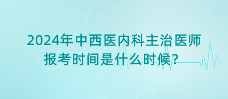 2024年中西醫(yī)內(nèi)科主治醫(yī)師報考時間是什么時候？