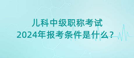 兒科中級(jí)職稱考試2024年報(bào)考條件是什么？