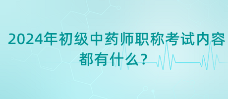 2024年初級中藥師職稱考試內(nèi)容都有什么？