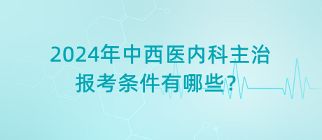 2024年中西醫(yī)內(nèi)科主治報考條件有哪些？