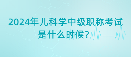 2024年兒科學(xué)中級職稱考試是什么時候？