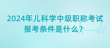 2024年兒科學(xué)中級職稱考試報(bào)考條件是什么？