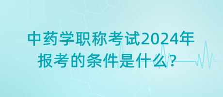 中藥學(xué)職稱考試2024年報(bào)考的條件是什么？